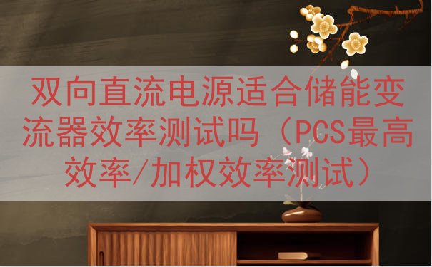 双向直流电源适合储能变流器效率测试吗（PCS最高效率/加权效率测试）